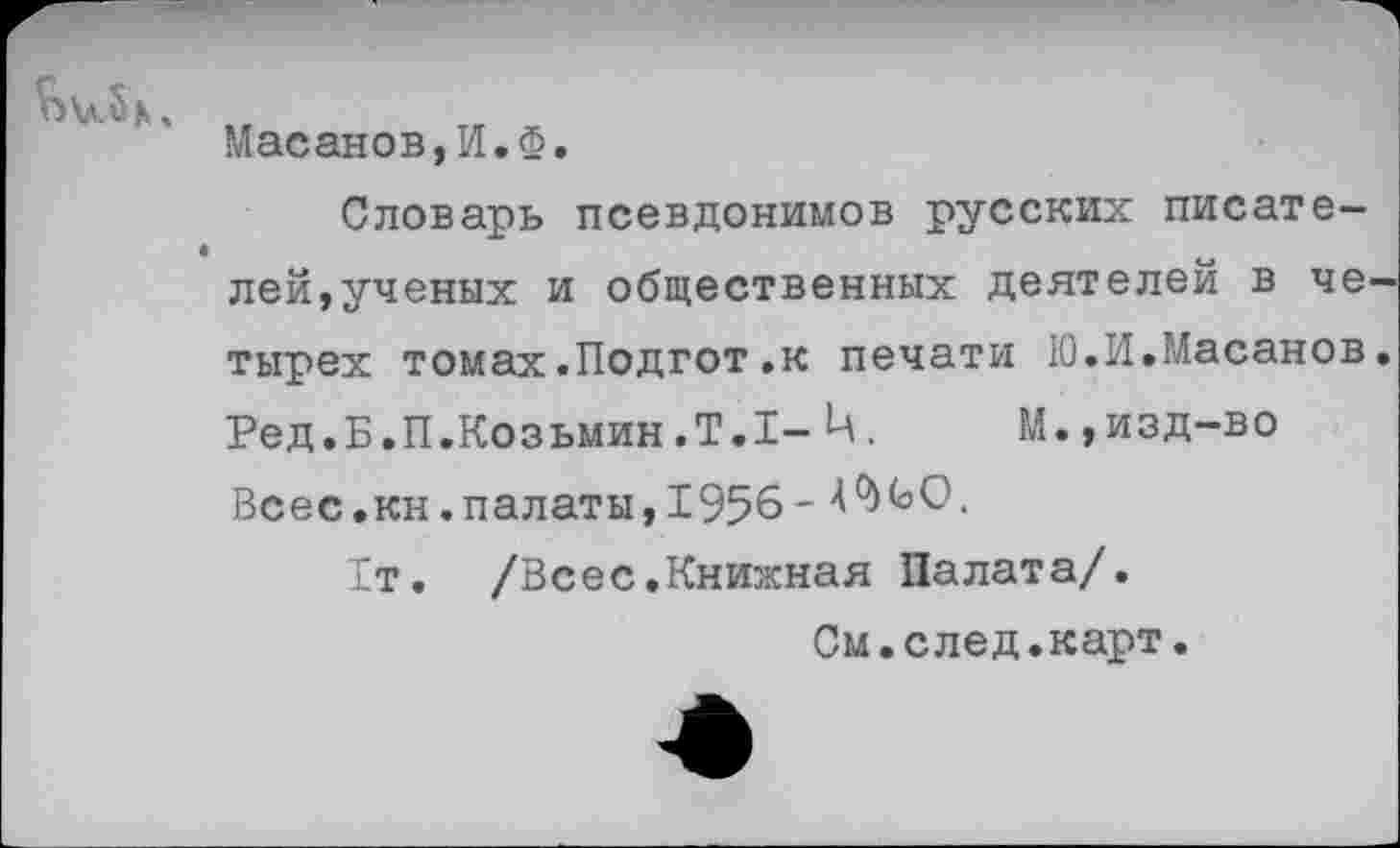 ﻿^)\л.8кч
Масанов,И.Ф.
Словарь псевдонимов русских писателей,ученых и общественных деятелей в четырех томах.Подгот.к печати Ю.И.Масанов. Ред.Б.П.Козьмин.Т.1-Ц.	М.,изд-во
Всес.кн.палаты, 1956-
1т. /Всес.Книжная Палата/.
См.след.карт.